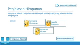 Penjelasan Himpunan
Exit
Yes No
Himpunan adalah Kumpulan atau kelompok benda (objek) yang telah terdefinisi
dengan jelas.
Lambang
Himpunan
Anggota
Himpunan
Menyatakan
Himpunan
clickhere
Kembali ke Materi
Himpunan Kosong Himpunan Semesta
 