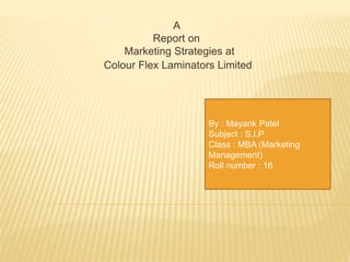 A
Report on
Marketing Strategies at
Colour Flex Laminators Limited
By : Mayank Patel
Subject : S.I.P
Class : MBA (Marketing
Management)
Roll number : 16
 