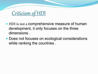 Criticism of HDI
 HDI is not a comprehensive measure of human
development, it only focuses on the three
dimensions .
 Does not focuses on ecological considerations
while ranking the countries .
 