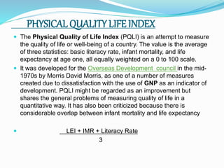 PHYSICAL QUALITY LIFE INDEX
 The Physical Quality of Life Index (PQLI) is an attempt to measure
the quality of life or well-being of a country. The value is the average
of three statistics: basic literacy rate, infant mortality, and life
expectancy at age one, all equally weighted on a 0 to 100 scale.
 It was developed for the Overseas Development council in the mid-
1970s by Morris David Morris, as one of a number of measures
created due to dissatisfaction with the use of GNP as an indicator of
development. PQLI might be regarded as an improvement but
shares the general problems of measuring quality of life in a
quantitative way. It has also been criticized because there is
considerable overlap between infant mortality and life expectancy
 LEI + IMR + Literacy Rate
3
 