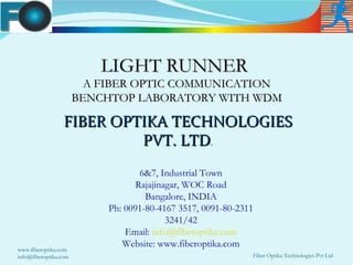 LIGHT RUNNER
                         A FIBER OPTIC COMMUNICATION
                       BENCHTOP LABORATORY WITH WDM

                  FIBER OPTIKA TECHNOLOGIES
                           PVT. LTD.
                                    6&7, Industrial Town
                                   Rajajinagar, WOC Road
                                     Bangalore, INDIA
                            Ph: 0091-80-4167 3517, 0091-80-2311
                                           3241/42
                                Email: info@fiberoptika.com
                               Website: www.fiberoptika.com
www.fiberoptika.com
info@fiberoptika.com                                          Fiber Optika Technologies Pvt Ltd
 
