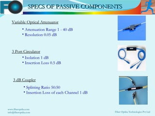 SPECS OF PASSIVE COMPONENTS

   Variable Optical Attenuator
            • Attenuation Range 1 - 40 dB
            • Resolution 0.05 dB



   3 Port Circulator
         • Isolation 1 dB
         • Insertion Loss 0.5 dB



    3 dB Coupler
              • Splitting Ratio 50:50
              • Insertion Loss of each Channel 1 dB


www.fiberoptika.com
info@fiberoptika.com                                  Fiber Optika Technologies Pvt Ltd
 