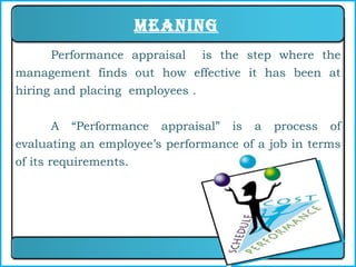 Meaning Performance appraisal  is the step where the management finds out how effective it has been at hiring and placing  employees . A “Performance appraisal” is a process of evaluating an employee’s performance of a job in terms of its requirements. 