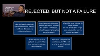 REJECTED, BUT NOT A FAILURE
Jack Ma Failed in his Primary
School examinations, not once,
but Twice! & thrice in his
middle school exams.
When applying to universities
after his High school, he failed
the entrance exams thrice,
before finally joining Hangzhou
Normal University.
When KFC came to China, 24
people went for
the job. Twenty-three people
were accepted. He was the
only guy who wasn’t.
He was also one of the 5
applicants to a job in Police
force and was the only one
getting rejected.
Also, on his Entrepreneurial
undertakings, Jack Ma went
on to fail on two of his initial
ventures.
 