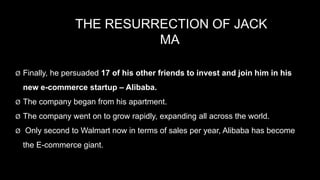 THE RESURRECTION OF JACK
MA
Ø Finally, he persuaded 17 of his other friends to invest and join him in his
new e-commerce startup – Alibaba.
Ø The company began from his apartment.
Ø The company went on to grow rapidly, expanding all across the world.
Ø Only second to Walmart now in terms of sales per year, Alibaba has become
the E-commerce giant.
 