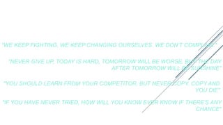 SOME QUOTES BY JACK MA
"WE KEEP FIGHTING, WE KEEP CHANGING OURSELVES. WE DON’T COMPLAIN."
"NEVER GIVE UP, TODAY IS HARD, TOMORROW WILL BE WORSE, BUT THE DAY
AFTER TOMORROW WILL BE SUNSHINE"
"YOU SHOULD LEARN FROM YOUR COMPETITOR, BUT NEVER COPY. COPY AND
YOU DIE"
"IF YOU HAVE NEVER TRIED, HOW WILL YOU KNOW EVER KNOW IF THERE'S ANY
CHANCE"
 
