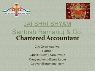 JAI SHRI SHYAM
Santosh Ramanuj & Co.
C.A Gyan Agarwal
Partner
9480113902,9740262997
Cagyanchand@gmail.com
Cagyan@sramanuj.com
 