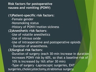 Risk factors for postoperative
nausea and vomiting (PONV)
(1)Patient-specific risk factors:
-Female gender
-Nonsmoking status
-History of PONV/motion sickness
(2)Anesthetic risk factors:
-Use of volatile anesthetics
-Use of nitrous oxide
-Use of intraoperative and postoperative opioids
- Duration of anaesthesia.
(3)Surgical risk factors:
-Duration of surgery (each 30-min increase in duration
increases PONV risk by 60%, so that a baseline risk of
10% is increased by 16% after 30 min)
-Type of surgery -Laproscopic surgeries, ENT
surgeries,cholecystectomy,strabismus surgery.
 