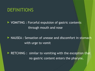 DEFINITIONS
 VOMITING : Forceful expulsion of gastric contents
through mouth and nose
 NAUSEA : Sensation of unease and discomfort in stomach
with urge to vomit
 RETCHING : similar to vomiting with the exception that
no gastric content enters the pharynx.
 