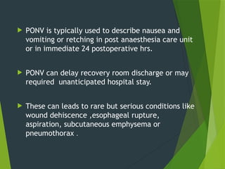  PONV is typically used to describe nausea and
vomiting or retching in post anaesthesia care unit
or in immediate 24 postoperative hrs.
 PONV can delay recovery room discharge or may
required unanticipated hospital stay.
 These can leads to rare but serious conditions like
wound dehiscence ,esophageal rupture,
aspiration, subcutaneous emphysema or
pneumothorax .
 