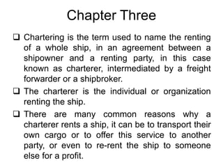 Chapter Three
 Chartering is the term used to name the renting
of a whole ship, in an agreement between a
shipowner and a renting party, in this case
known as charterer, intermediated by a freight
forwarder or a shipbroker.
 The charterer is the individual or organization
renting the ship.
 There are many common reasons why a
charterer rents a ship, it can be to transport their
own cargo or to offer this service to another
party, or even to re-rent the ship to someone
else for a profit.
 