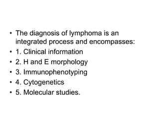 • The diagnosis of lymphoma is an
integrated process and encompasses:
• 1. Clinical information
• 2. H and E morphology
• 3. Immunophenotyping
• 4. Cytogenetics
• 5. Molecular studies.
 