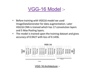 VGG-16 Model :-
• Before training with VGG16 model we used
ImageDataGenerator for data augmentation. Later
VGG16 CNN is trained which has 17 convolution layers
and 5 Max Pooling layers.
• The model is trained upon the training dataset and gives
accuracy of 0.9427 with loss of 0.1436.
VGG 16 Architecture :-
 