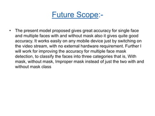 Future Scope:-
• The present model proposed gives great accuracy for single face
and multiple faces with and without mask also it gives quite good
accuracy. It works easily on any mobile device just by switching on
the video stream, with no external hardware requirement. Further I
will work for improving the accuracy for multiple face mask
detection, to classify the faces into three categories that is, With
mask, without mask, Improper mask instead of just the two with and
without mask class
 