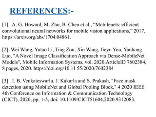 REFERENCES:-
[1] A. G. Howard, M. Zhu, B. Chen et al., “Mobilenets: efficient
convolutional neural networks for mobile vision applications,” 2017,
https://arxiv.org/abs/1704.04861.
[2] Wei Wang, Yutao Li, Ting Zou, Xin Wang, Jieyu You, Yanhong
Luo, "A Novel Image Classification Approach via Dense-MobileNet
Models", Mobile Information Systems, vol. 2020,ArticleID 7602384,
8 pages, 2020. https://doi.org/10.11 55/2020/7602384
[3] I. B. Venkateswarlu, J. Kakarla and S. Prakash, "Face mask
detection using MobileNet and Global Pooling Block," 4 2020 IEEE
4th Conference on Information & Communication Technology
(CICT), 2020, pp. 1-5, doi: 10.1109/CICT51604.2020.9312083.
 