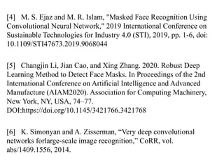 [4] M. S. Ejaz and M. R. Islam, "Masked Face Recognition Using
Convolutional Neural Network," 2019 International Conference on
Sustainable Technologies for Industry 4.0 (STI), 2019, pp. 1-6, doi:
10.1109/STI47673.2019.9068044
[5] Changjin Li, Jian Cao, and Xing Zhang. 2020. Robust Deep
Learning Method to Detect Face Masks. In Proceedings of the 2nd
International Conference on Artificial Intelligence and Advanced
Manufacture (AIAM2020). Association for Computing Machinery,
New York, NY, USA, 74–77.
DOI:https://doi.org/10.1145/3421766.3421768
[6] K. Simonyan and A. Zisserman, “Very deep convolutional
networks forlarge-scale image recognition,” CoRR, vol.
abs/1409.1556, 2014.
 