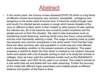 • In the recent years, the Corona viruses disease(COVID-19) which is a big family
of different viruses have become very common, spreadable, contagious and
dangerous to the entire world of human kind. It transmits mostly through nose
and mouth,If a infected person sneeze or cough which leaves droplets of the
virus on different surface which is then inhaled by other person he also catches
the infection too. So it has become very crucial to protect ourselves and the
people around us from this situation. We need to take precautions such as
maintaining social distancing, washing hands every two hours, using sanitizer,
and the most importantly wearing a mask. The usage of wearing mask by public
has become very common everywhere in the entire world. From that like India
there are other countries with vast population in small area are most affected
and in devastating condition to the present scenario of pandemic. This paper
proposes a method to detect the face which is masked or not masked, because
some work places with a lot of people coming to work or to study like schools or
colleges. Here we have used the pretrained models such as the MobileNetV2,
Sequential model, and VGG-16 are used in our context. The model is trained on
a real world data set and tested with live video streaming. Further the accuracy
of the model with different hyper parameters and multiple people at different
distance and location of the frame is done.
 