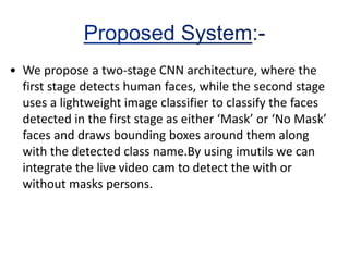 • We propose a two-stage CNN architecture, where the
first stage detects human faces, while the second stage
uses a lightweight image classifier to classify the faces
detected in the first stage as either ‘Mask’ or ‘No Mask’
faces and draws bounding boxes around them along
with the detected class name.By using imutils we can
integrate the live video cam to detect the with or
without masks persons.
 