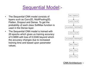 Sequential Model:-
• The Sequential CNN model consists of
layers such as Conv2D, MaXPooling2D,
Flatten, Dropout and Dense. To get the
probability of each class SoftMax function is
used in the Dense layer.
• The Sequential CNN model is trained with
20 epochs which gives us training accuracy
of 0.9899 with loss of 0.0346 beyond which
the accuracy changes due to increased
training time and based upon parameter
values.
CNN Architecture :-
 
