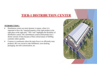 TIER-1 DISTRIBUTION CENTER
INTRODUCTION :
 Distribution centers are more dynamic in nature, where it is
important to have the “required quantity of the right product in the
right place at the right time.” This “rule” highlights the flexibility of
distribution centers. DCs (distribution centers) hold product for a
shorter amount of time because of their critical nature of fulfillng
customer orders quickly.
 Contrary to warehouses where the main focus is to efficiently store
products, DCs are crucial to oder fulfillment, cross docking,
packaging, last mile customization, etc.
 