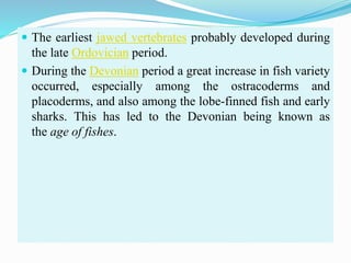  The earliest jawed vertebrates probably developed during
the late Ordovician period.
 During the Devonian period a great increase in fish variety
occurred, especially among the ostracoderms and
placoderms, and also among the lobe-finned fish and early
sharks. This has led to the Devonian being known as
the age of fishes.
 