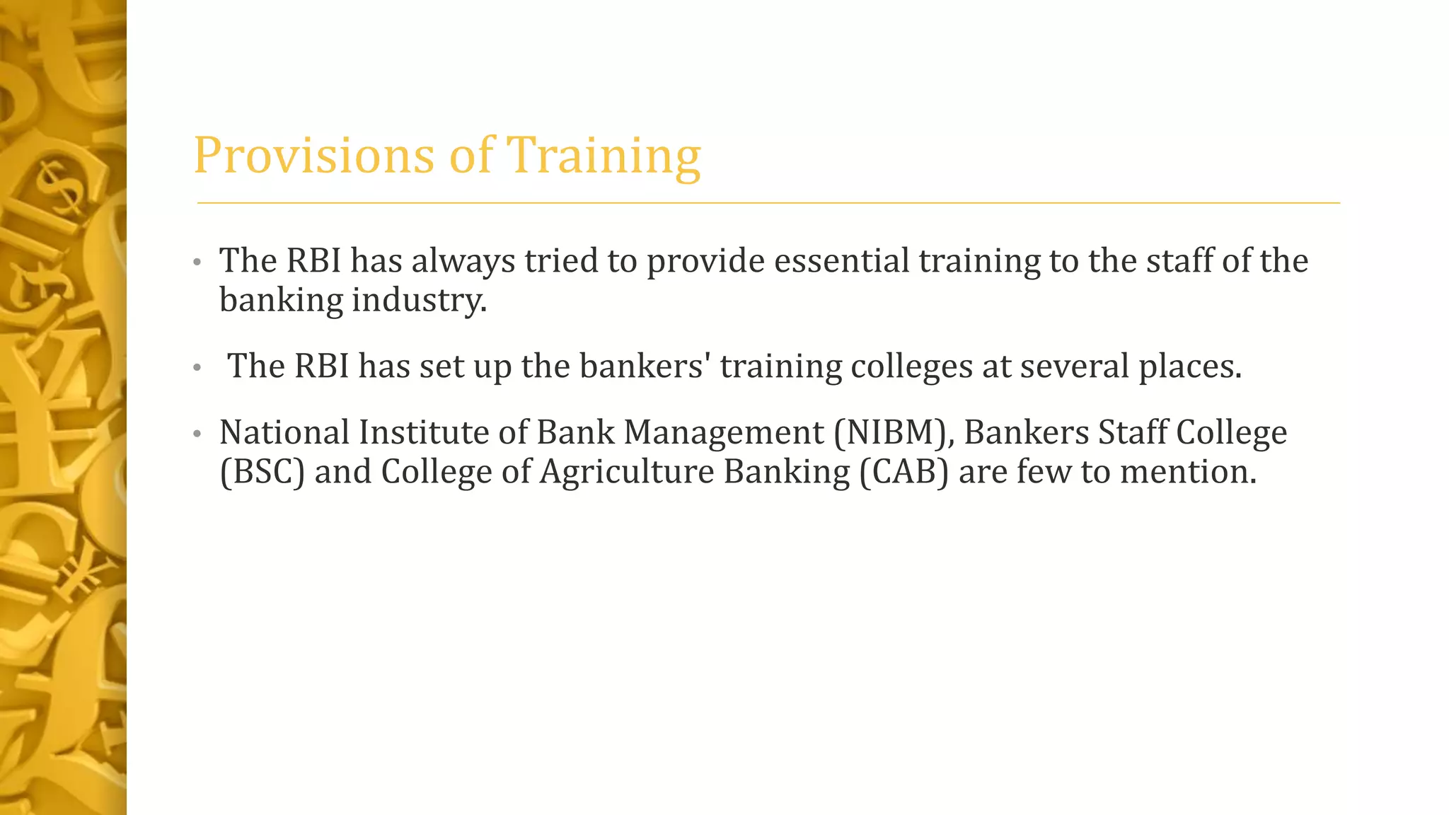 Provisions of Training
• The RBI has always tried to provide essential training to the staff of the
banking industry.
• The RBI has set up the bankers' training colleges at several places.
• National Institute of Bank Management (NIBM), Bankers Staff College
(BSC) and College of Agriculture Banking (CAB) are few to mention.
 