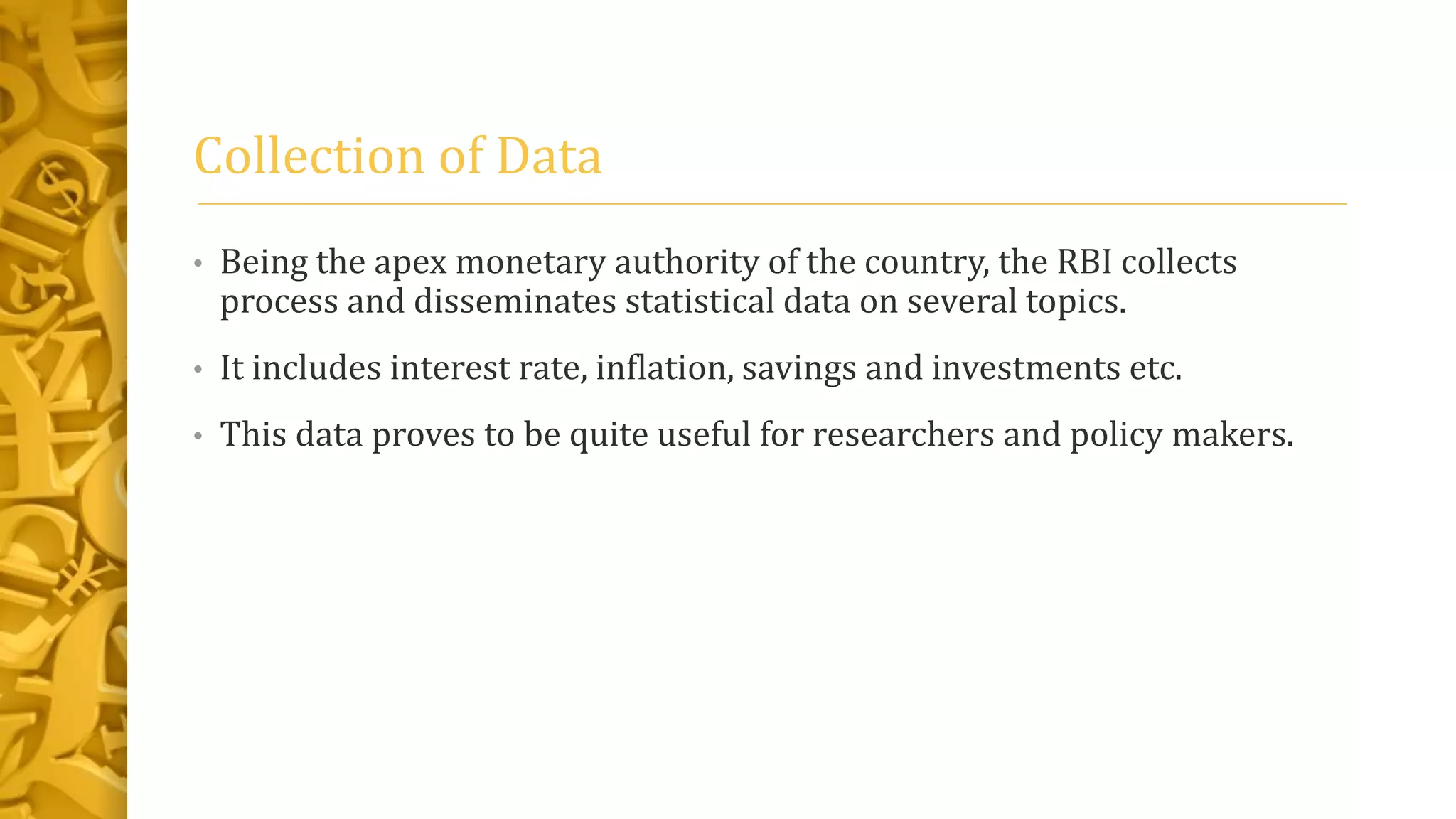 Collection of Data
• Being the apex monetary authority of the country, the RBI collects
process and disseminates statistical data on several topics.
• It includes interest rate, inflation, savings and investments etc.
• This data proves to be quite useful for researchers and policy makers.
 