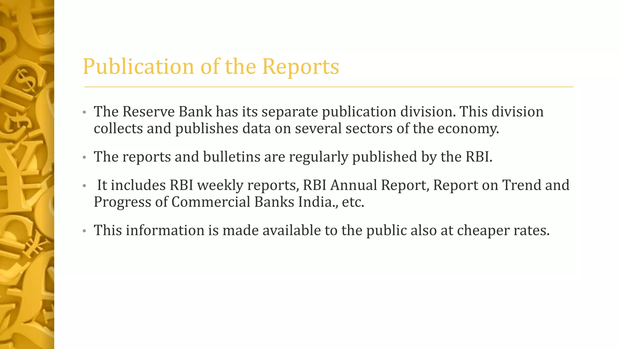 Publication of the Reports
• The Reserve Bank has its separate publication division. This division
collects and publishes data on several sectors of the economy.
• The reports and bulletins are regularly published by the RBI.
• It includes RBI weekly reports, RBI Annual Report, Report on Trend and
Progress of Commercial Banks India., etc.
• This information is made available to the public also at cheaper rates.
 