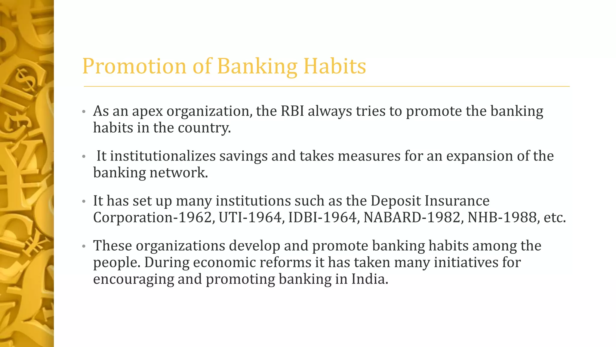 Promotion of Banking Habits
• As an apex organization, the RBI always tries to promote the banking
habits in the country.
• It institutionalizes savings and takes measures for an expansion of the
banking network.
• It has set up many institutions such as the Deposit Insurance
Corporation-1962, UTI-1964, IDBI-1964, NABARD-1982, NHB-1988, etc.
• These organizations develop and promote banking habits among the
people. During economic reforms it has taken many initiatives for
encouraging and promoting banking in India.
 