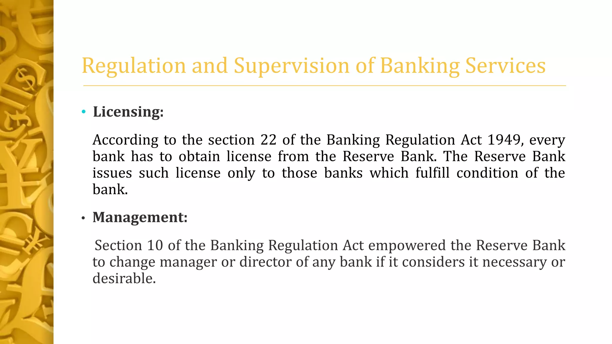 Regulation and Supervision of Banking Services
• Licensing:
According to the section 22 of the Banking Regulation Act 1949, every
bank has to obtain license from the Reserve Bank. The Reserve Bank
issues such license only to those banks which fulfill condition of the
bank.
• Management:
Section 10 of the Banking Regulation Act empowered the Reserve Bank
to change manager or director of any bank if it considers it necessary or
desirable.
 