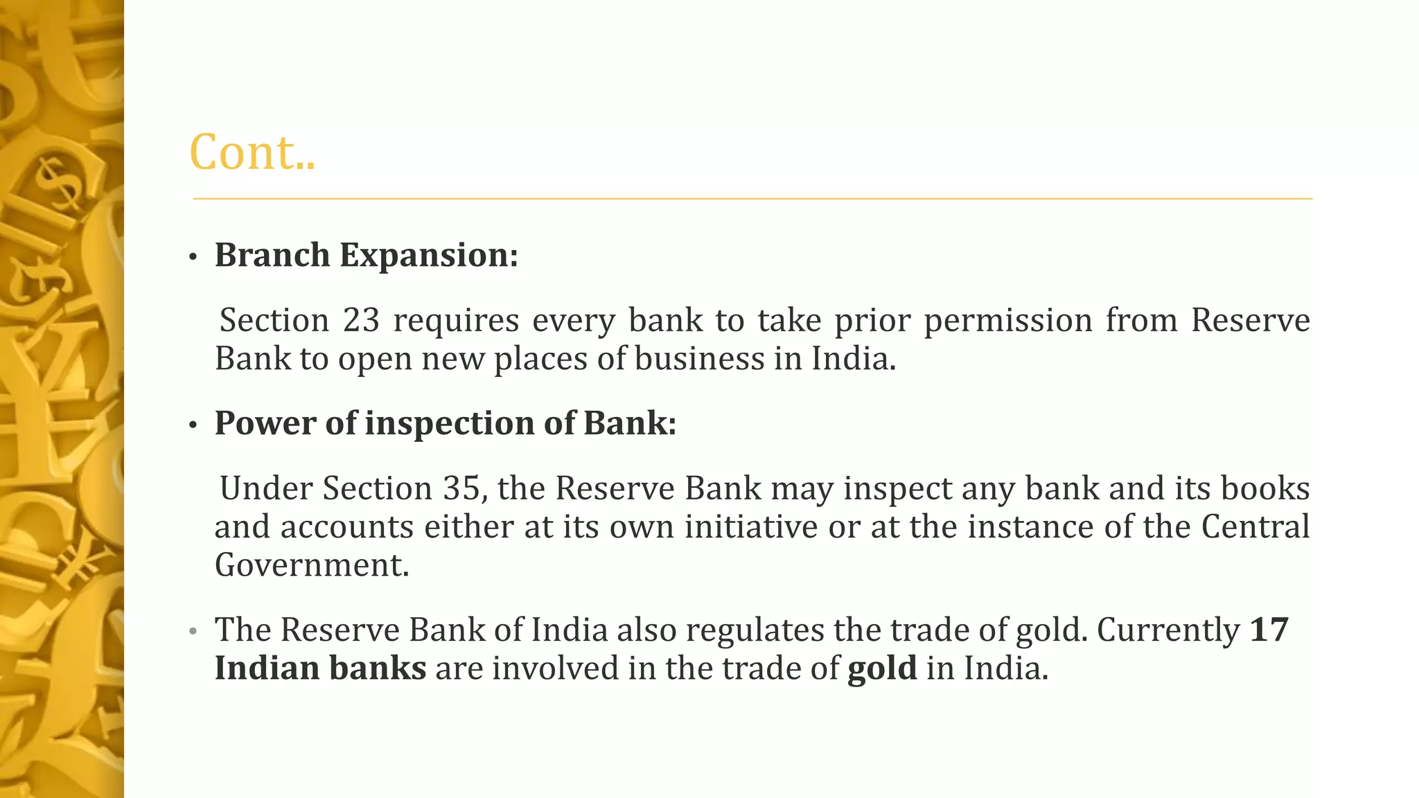 Cont..
• Branch Expansion:
Section 23 requires every bank to take prior permission from Reserve
Bank to open new places of business in India.
• Power of inspection of Bank:
Under Section 35, the Reserve Bank may inspect any bank and its books
and accounts either at its own initiative or at the instance of the Central
Government.
• The Reserve Bank of India also regulates the trade of gold. Currently 17
Indian banks are involved in the trade of gold in India.
 