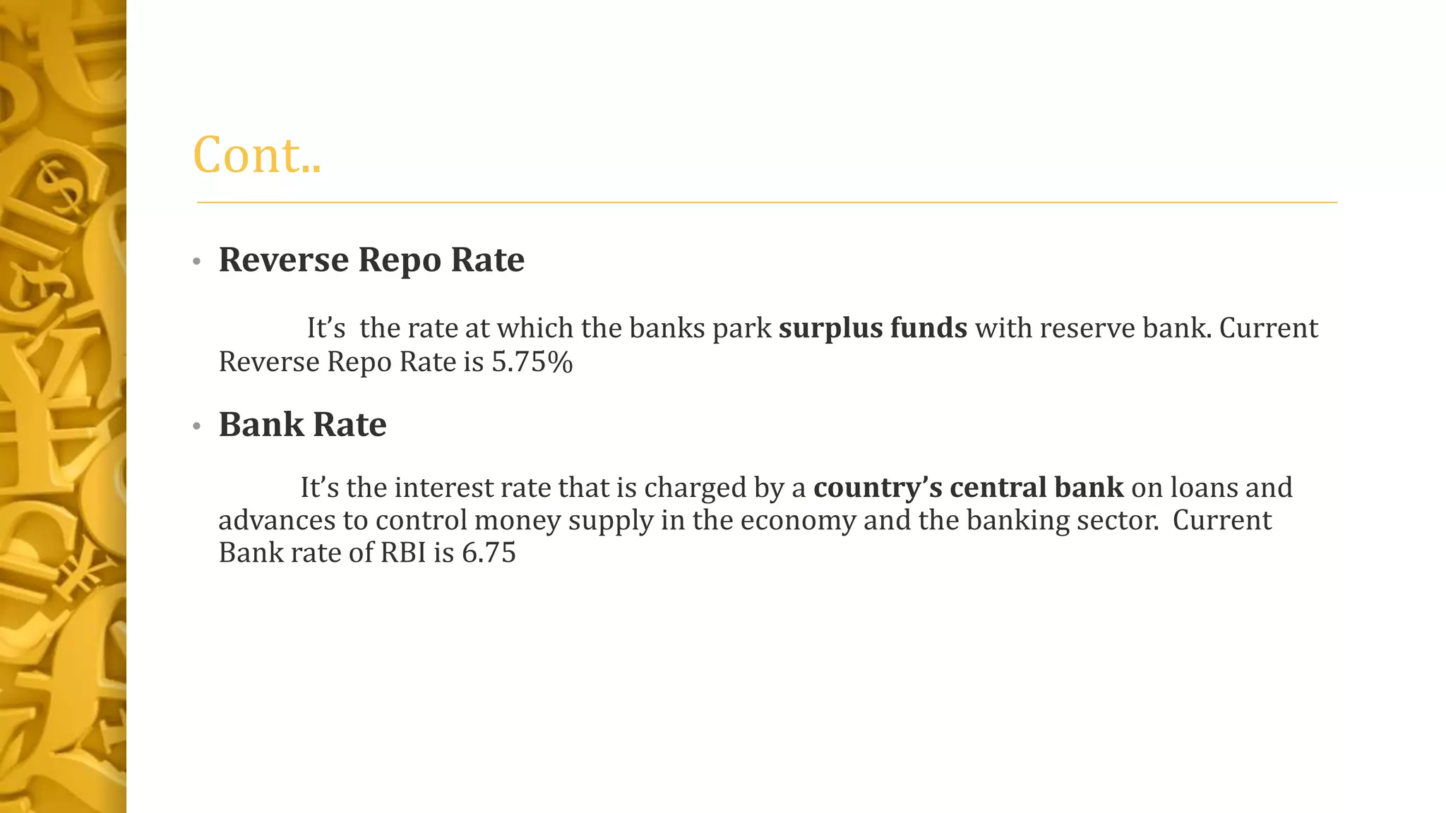 Cont..
• Reverse Repo Rate
It’s the rate at which the banks park surplus funds with reserve bank. Current
Reverse Repo Rate is 5.75%
• Bank Rate
It’s the interest rate that is charged by a country’s central bank on loans and
advances to control money supply in the economy and the banking sector. Current
Bank rate of RBI is 6.75
 