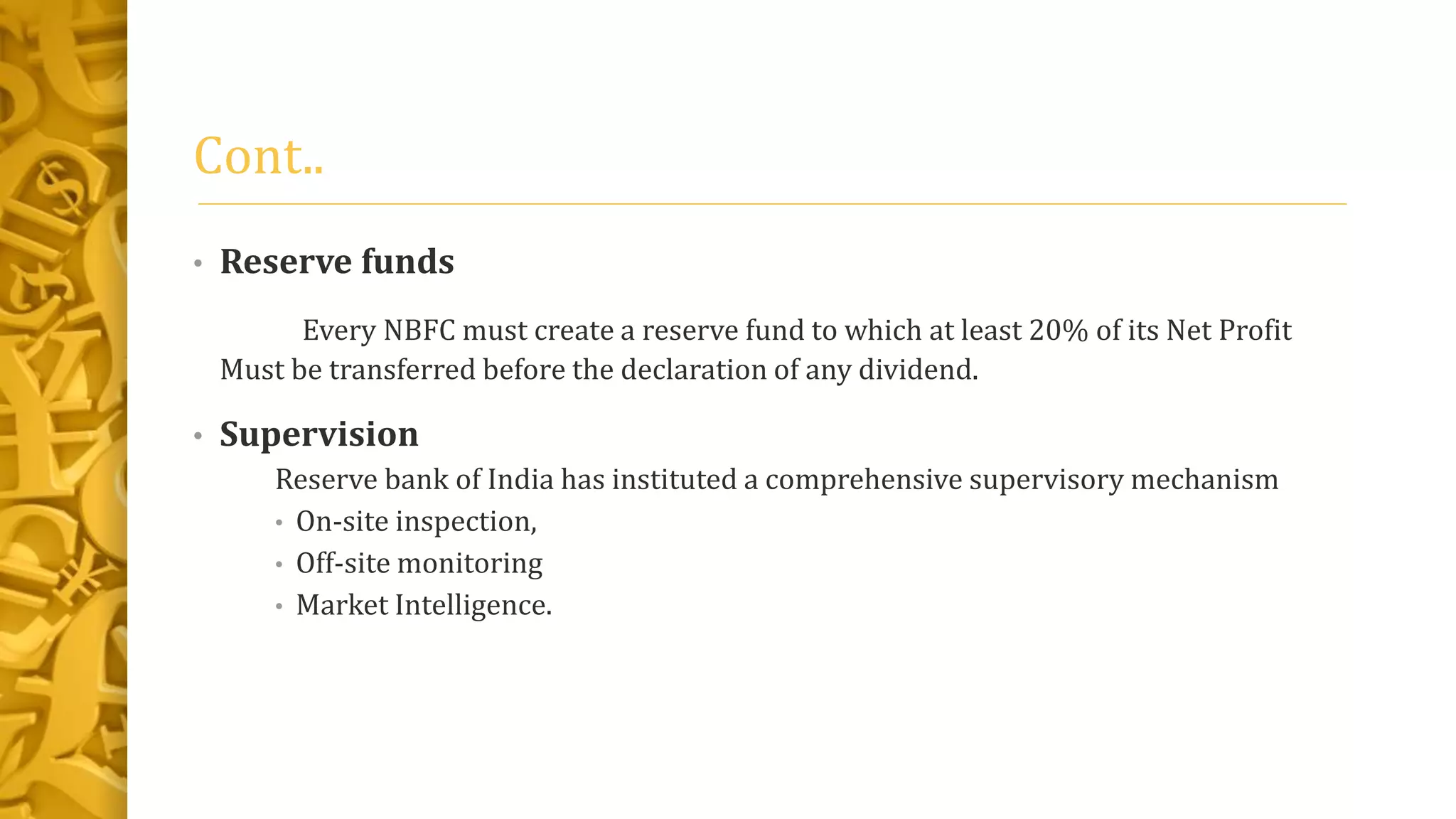 Cont..
• Reserve funds
Every NBFC must create a reserve fund to which at least 20% of its Net Profit
Must be transferred before the declaration of any dividend.
• Supervision
Reserve bank of India has instituted a comprehensive supervisory mechanism
• On-site inspection,
• Off-site monitoring
• Market Intelligence.
 