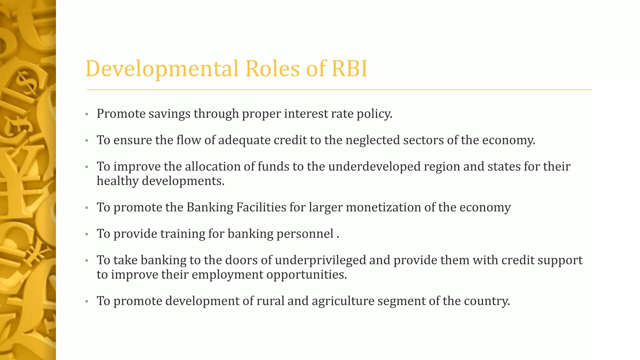 Developmental Roles of RBI
• Promote savings through proper interest rate policy.
• To ensure the flow of adequate credit to the neglected sectors of the economy.
• To improve the allocation of funds to the underdeveloped region and states for their
healthy developments.
• To promote the Banking Facilities for larger monetization of the economy
• To provide training for banking personnel .
• To take banking to the doors of underprivileged and provide them with credit support
to improve their employment opportunities.
• To promote development of rural and agriculture segment of the country.
 