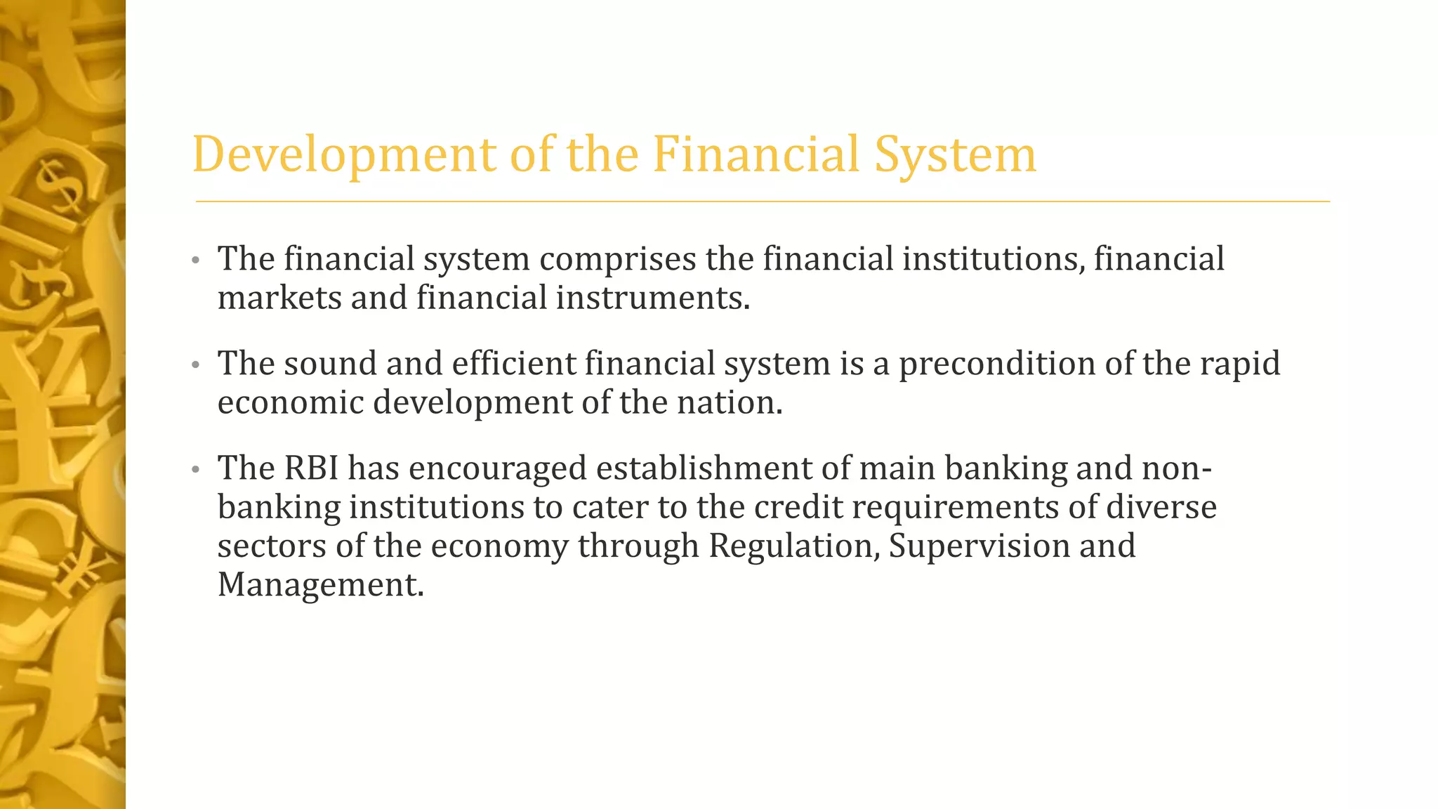 Development of the Financial System
• The financial system comprises the financial institutions, financial
markets and financial instruments.
• The sound and efficient financial system is a precondition of the rapid
economic development of the nation.
• The RBI has encouraged establishment of main banking and non-
banking institutions to cater to the credit requirements of diverse
sectors of the economy through Regulation, Supervision and
Management.
 