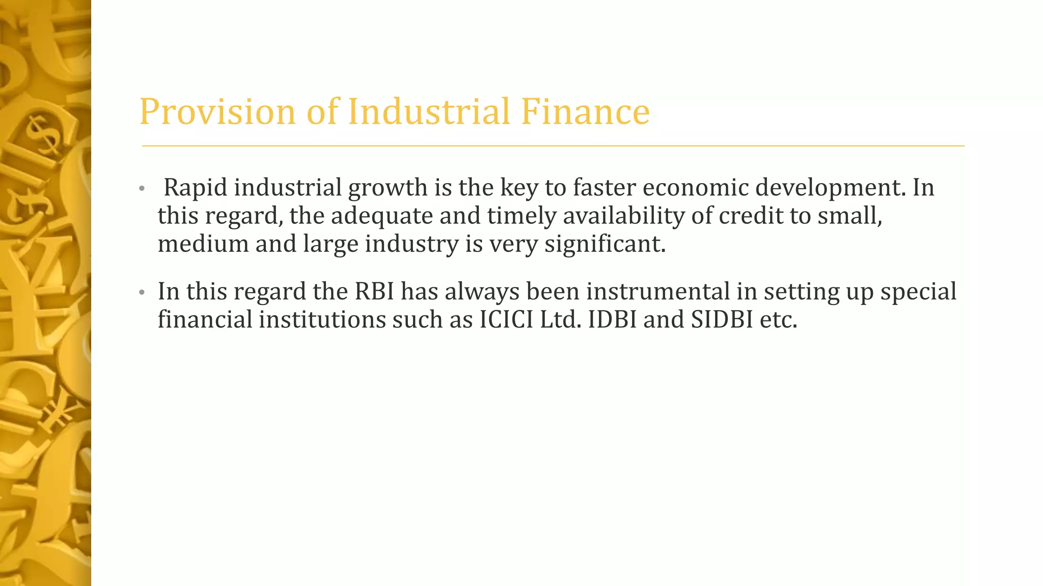 Provision of Industrial Finance
• Rapid industrial growth is the key to faster economic development. In
this regard, the adequate and timely availability of credit to small,
medium and large industry is very significant.
• In this regard the RBI has always been instrumental in setting up special
financial institutions such as ICICI Ltd. IDBI and SIDBI etc.
 