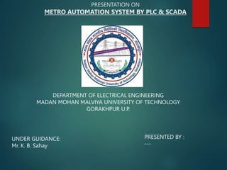 PRESENTATION ON
METRO AUTOMATION SYSTEM BY PLC & SCADA
DEPARTMENT OF ELECTRICAL ENGINEERING
MADAN MOHAN MALVIYA UNIVERSITY OF TECHNOLOGY
GORAKHPUR U.P.
UNDER GUIDANCE:
Mr. K. B. Sahay
PRESENTED BY :
---
 