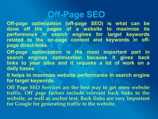 Off-Page SEO
Off-page optimization (off-page SEO) is what can be
done off the pages of a website to maximize its
performance in search engines for target keywords
related to the on-page content and keywords in off-
page direct-links.
Off-page optimization is the most important part in
search engines optimization because it gives back
links to your sites and it requires a lot of work on a
daily bases.
It helps to maximize website performance in search engine
for target keywords.
Off Page SEO Services are the best way to get more website
traffic. Off page factors include relevant back links to the
website, as well as anchor text. Back links are very important
for Google for generating traffic to the website.
 