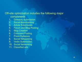 Off-site optimization includes the following major
components
1. Directory Submission
2. Social Bookmarking
3. Article Submission
4. Forum and Blog Posting
5. Blog Creation
6. Comment Posting
7. Press Releases
8. Social Networking
9. Vedio Submission
10. Social Networking
11. Classified ads
11
 