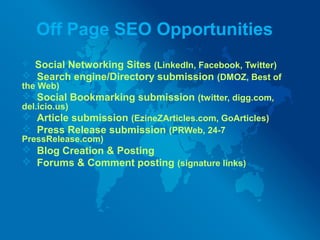Off Page SEO Opportunities
 Social Networking Sites (LinkedIn, Facebook, Twitter)
 Search engine/Directory submission (DMOZ, Best of
the Web)
 Social Bookmarking submission (twitter, digg.com,
del.icio.us)
 Article submission (EzineZArticles.com, GoArticles)
 Press Release submission (PRWeb, 24-7
PressRelease.com)
 Blog Creation & Posting
 Forums & Comment posting (signature links)
 