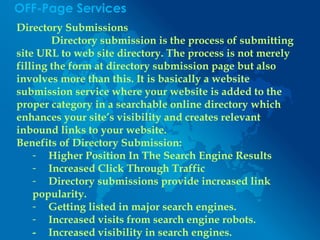 OFF-Page Services
Directory Submissions
Directory submission is the process of submitting
site URL to web site directory. The process is not merely
filling the form at directory submission page but also
involves more than this. It is basically a website
submission service where your website is added to the
proper category in a searchable online directory which
enhances your site’s visibility and creates relevant
inbound links to your website.
Benefits of Directory Submission:
- Higher Position In The Search Engine Results
- Increased Click Through Traffic
- Directory submissions provide increased link
popularity.
- Getting listed in major search engines.
- Increased visits from search engine robots.
- Increased visibility in search engines.
 