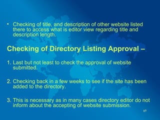 • Checking of title, and description of other website listed
there to access what is editor view regarding title and
description length.
Checking of Directory Listing Approval –
1. Last but not least to check the approval of website
submitted.
2. Checking back in a few weeks to see if the site has been
added to the directory.
3. This is necessary as in many cases directory editor do not
inform about the accepting of website submission.
17
 