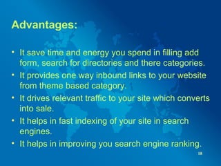 Advantages:
• It save time and energy you spend in filling add
form, search for directories and there categories.
• It provides one way inbound links to your website
from theme based category.
• It drives relevant traffic to your site which converts
into sale.
• It helps in fast indexing of your site in search
engines.
• It helps in improving you search engine ranking.
18
 