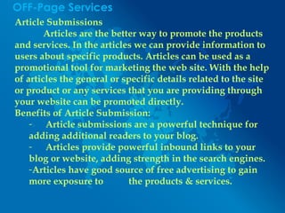 OFF-Page Services
Article Submissions
Articles are the better way to promote the products
and services. In the articles we can provide information to
users about specific products. Articles can be used as a
promotional tool for marketing the web site. With the help
of articles the general or specific details related to the site
or product or any services that you are providing through
your website can be promoted directly.
Benefits of Article Submission:
- Article submissions are a powerful technique for
adding additional readers to your blog.
- Articles provide powerful inbound links to your
blog or website, adding strength in the search engines.
-Articles have good source of free advertising to gain
more exposure to the products & services.
 