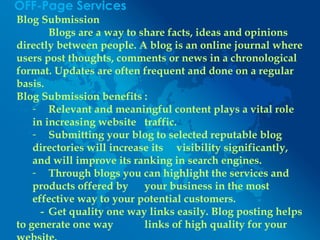 OFF-Page Services
Blog Submission
Blogs are a way to share facts, ideas and opinions
directly between people. A blog is an online journal where
users post thoughts, comments or news in a chronological
format. Updates are often frequent and done on a regular
basis.
Blog Submission benefits :
- Relevant and meaningful content plays a vital role
in increasing website traffic.
- Submitting your blog to selected reputable blog
directories will increase its visibility significantly,
and will improve its ranking in search engines.
- Through blogs you can highlight the services and
products offered by your business in the most
effective way to your potential customers.
- Get quality one way links easily. Blog posting helps
to generate one way links of high quality for your
 