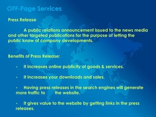 OFF-Page Services
Press Release
A public relations announcement issued to the news media
and other targeted publications for the purpose of letting the
public know of company developments.
Benefits of Press Release:
- It increases online publicity of goods & services.
- It increases your downloads and sales.
- Having press releases in the search engines will generate
more traffic to the website.
- It gives value to the website by getting links in the press
releases.
 