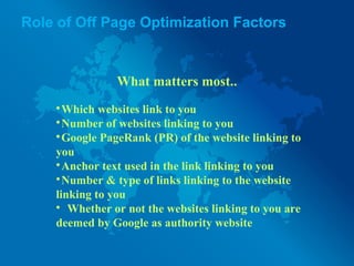 Role of Off Page Optimization Factors
What matters most..

Which websites link to you

Number of websites linking to you

Google PageRank (PR) of the website linking to
you

Anchor text used in the link linking to you

Number & type of links linking to the website
linking to you

Whether or not the websites linking to you are
deemed by Google as authority website
 