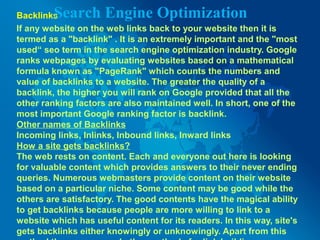 Backlinks
If any website on the web links back to your website then it is
termed as a "backlink" . It is an extremely important and the "most
used“ seo term in the search engine optimization industry. Google
ranks webpages by evaluating websites based on a mathematical
formula known as "PageRank" which counts the numbers and
value of backlinks to a website. The greater the quality of a
backlink, the higher you will rank on Google provided that all the
other ranking factors are also maintained well. In short, one of the
most important Google ranking factor is backlink.
Other names of Backlinks
Incoming links, Inlinks, Inbound links, Inward links
How a site gets backlinks?
The web rests on content. Each and everyone out here is looking
for valuable content which provides answers to their never ending
queries. Numerous webmasters provide content on their website
based on a particular niche. Some content may be good while the
others are satisfactory. The good contents have the magical ability
to get backlinks because people are more willing to link to a
website which has useful content for its readers. In this way, site's
gets backlinks either knowingly or unknowingly. Apart from this
Search Engine Optimization
 