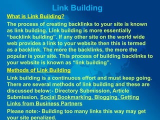 Link Building
What is Link Building?
The process of creating backlinks to your site is known
as link building. Link building is more essentially
“backlink building”. If any other site on the world wide
web provides a link to your website then this is termed
as a backlink. The more the backlinks, the more the
popular is your site. This process of building backlinks to
your website is known as “link building”.
Methods of Link Building
Link building is a continuous effort and must keep going.
There are several methods of link building and these are
discussed below:- Directory Submission, Article
Submission, Social Bookmarking, Blogging, Getting
Links from Business Partners
Please note:- Building too many links this way may get
your site penalized.
 