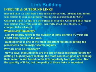 Link Building
INBOUND & OUTBOUND LINKS
Inbound links : A Link from a site outside of your site. Inbound links means
send visitors to your site, generally this is seen as good think for SEO.
Outbound Links : A link to a site outside of your site. Outbound links means
send visitors away from your site. Generally avoid those things. For
example( link exchange).
What is Link Popularity?
Link Popularity refers to the number of links pointing TO your site
FROM other sites on the Web.
Building links is one of the most important factors in getting top
placements on the major search engines
Why are links so important?
Now a days, inbound links are the one of most important factors for
getting a high keyword ranking, the most search engines are ranking
their search result based on the link popularity from your site. Not
the quantity of links, but the quality of those links is important.
 